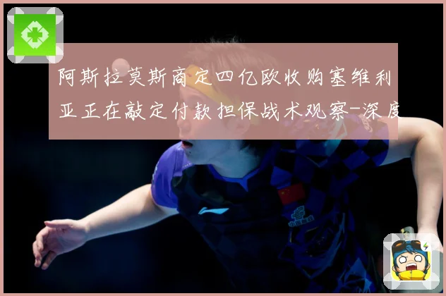 阿斯拉莫斯商定四亿欧收购塞维利亚正在敲定付款担保战术观察-深度解析