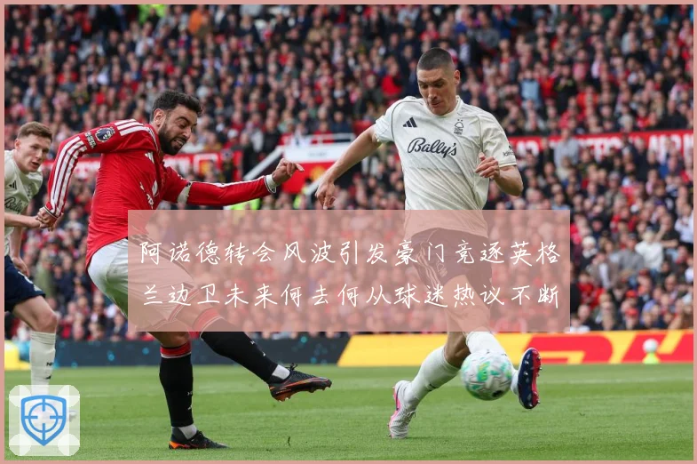 阿诺德转会风波引发豪门竞逐英格兰边卫未来何去何从球迷热议不断数据研判-深度解析