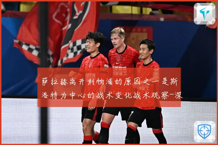 萨拉赫离开利物浦的原因之一是斯洛特为中心的战术变化战术观察-深度解析