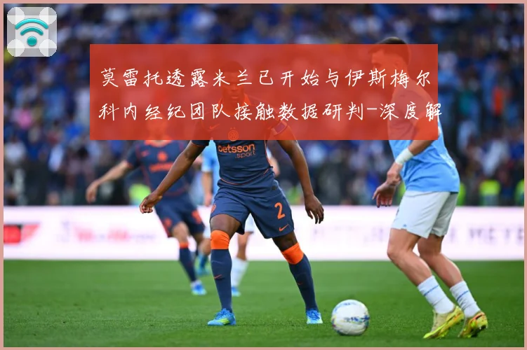 莫雷托透露米兰已开始与伊斯梅尔科内经纪团队接触数据研判-深度解析