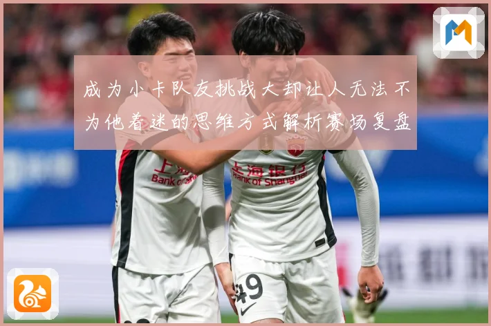成为小卡队友挑战大却让人无法不为他着迷的思维方式解析赛场复盘-深度解析
